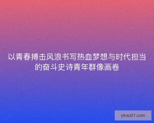 以青春搏击风浪书写热血梦想与时代担当的奋斗史诗青年群像画卷