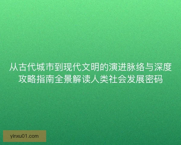 从古代城市到现代文明的演进脉络与深度攻略指南全景解读人类社会发展密码
