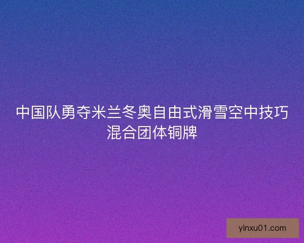 中国队勇夺米兰冬奥自由式滑雪空中技巧混合团体铜牌