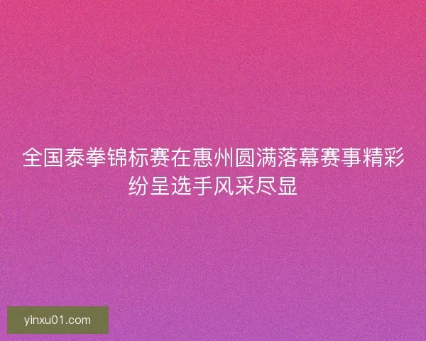 全国泰拳锦标赛在惠州圆满落幕赛事精彩纷呈选手风采尽显