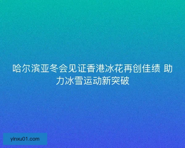 哈尔滨亚冬会见证香港冰花再创佳绩 助力冰雪运动新突破
