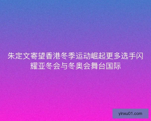 朱定文寄望香港冬季运动崛起更多选手闪耀亚冬会与冬奥会舞台国际